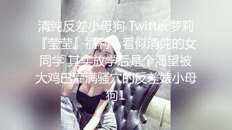 清纯反差小母狗 Twitter萝莉『莹莹』福利，看似清纯的女同学 其实放学后是个渴望被大鸡巴灌满骚穴的反差婊小母狗1