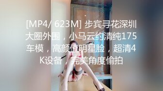 [MP4/ 623M] 步宾寻花深圳大圈外围，小马云约清纯175车模，高颜值明星脸，超清4K设备，完美角度偷拍