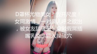 D罩杯尤物美女！放开尺度！女同激情，一对豪乳呼之欲出，被女友舔骚逼，穿戴假屌插嘴乳交，后入操骚穴