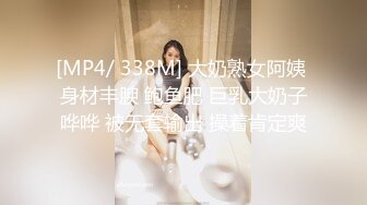 [MP4/ 338M] 大奶熟女阿姨 身材丰腴 鲍鱼肥 巨乳大奶子哗哗 被无套输出 操着肯定爽