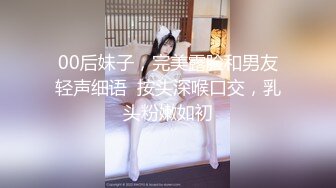 00后妹子，完美露脸和男友轻声细语  按头深喉口交，乳头粉嫩如初