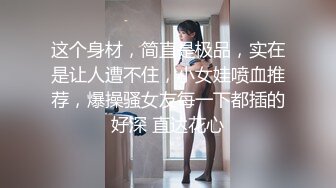 这个身材，简直是极品，实在是让人遭不住，小女娃喷血推荐，爆操骚女友每一下都插的好深 直达花心