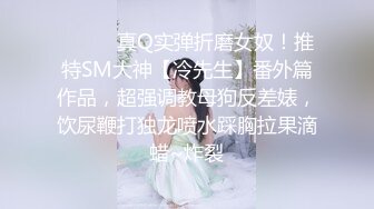 ⚫️⚫️真Q实弹折磨女奴！推特SM大神【冷先生】番外篇作品，超强调教母狗反差婊，饮尿鞭打独龙喷水踩胸拉果滴蜡~炸裂