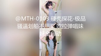 @MTH-0103 硬壳探花-极品骚逼划船不用桨 吹拉弹唱妹妹全自动