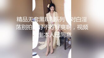 精品无套黑B毛系列，对白淫荡别拍了好不好好爽啊，视频女主本人已同意