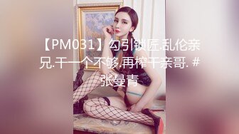 【PM031】勾引锁匠.乱伦亲兄.干一个不够.再榨干亲哥. #张曼青