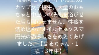 校则キビしめバイト禁止のIカップ女子校生。大量のおもちゃと中出しの洗礼を浴びせた后も帰らせません。性癖を诘め込んだオイルセックスで円光の恐ろしさを教えてあげました。【はるちゃん・1◯歳・3年生】