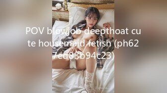 POV blowjob deepthoat cute housemaid fetish (ph627ed83b94c23)