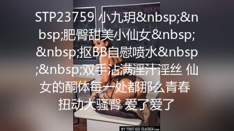 STP23759 小九玥&nbsp;&nbsp;肥臀甜美小仙女&nbsp;&nbsp;抠BB自慰喷水&nbsp;&nbsp;双手沾满淫汁淫丝 仙女的酮体每一处都那么青春 扭动大骚臀 爱了爱了