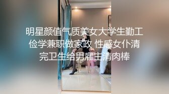 明星颜值气质美女大学生勤工俭学兼职做家政 性感女仆清完卫生给男雇主清肉棒