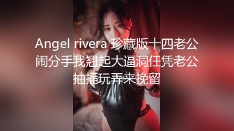 Angel rivera 珍藏版十四老公闹分手我翘起大逼洞任凭老公抽插玩弄来挽留