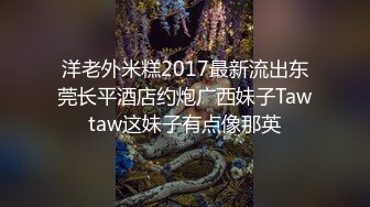 洋老外米糕2017最新流出东莞长平酒店约炮广西妹子Tawtaw这妹子有点像那英