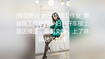 (探花新片 胖子传媒工作室_美容院工作良家少妇，开车接上酒店操逼，看着文静，上了牀操起了好骚