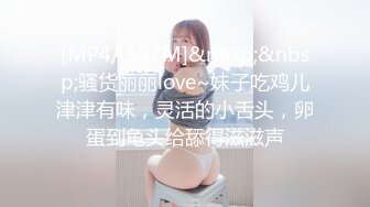 [MP4/ 597M]&nbsp;&nbsp;骚货丽丽love~妹子吃鸡儿津津有味，灵活的小舌头，卵蛋到龟头给舔得滋滋声