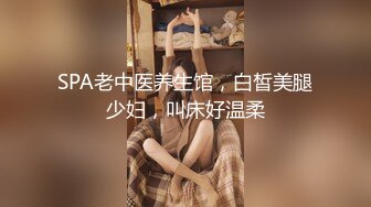 SPA老中医养生馆，白皙美腿少妇，叫床好温柔