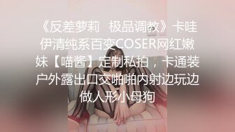 《反差萝莉✿极品调教》卡哇伊清纯系百变COSER网红嫩妹【喵酱】定制私拍，卡通装户外露出口交啪啪内射边玩边做人形小母狗