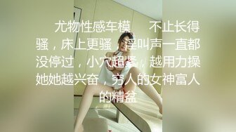 ❤️尤物性感车模❤️不止长得骚，床上更骚，淫叫声一直都没停过，小穴超紧，越用力操她她越兴奋，穷人的女神富人的精盆