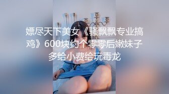 嫖尽天下美女《骚飘飘专业搞鸡》600块约个零零后嫩妹子多给小费给玩毒龙