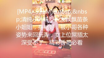 [MP4/ 521M]&nbsp;&nbsp;清纯小师妹，长发飘飘苗条小姐姐，身材好，被小哥各种姿势来回玩弄，女上位屌插太深受不了，精彩香艳必看