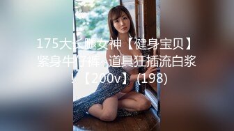 175大长腿女神【健身宝贝】紧身牛仔裤~道具狂插流白浆！【200v】 (198)