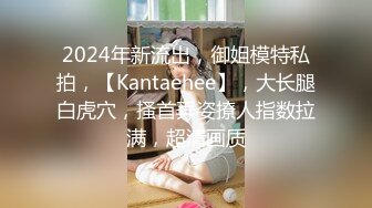 2024年新流出，御姐模特私拍，【Kantaehee】，大长腿白虎穴，搔首弄姿撩人指数拉满，超清画质