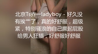 北京Ts乔一ladyboy - 好久没有挨艹了，真的好舒服，超级紧，特别骚浪的自己撅起屁股给男人狂插，好舒服好舒服