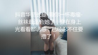 抖音华丽长腿-赐你一杯毒瘤- 丝袜最适合她了，穿在身上光看看都诱惑，已经忍不住要撸了！