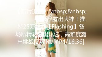 【新片速遞】&nbsp;&nbsp; ⚫️⚫️⚫️极品露出大神！推特25万粉丝【Flashing】各场所精彩露出甄选，高难度露出挑战[277M/MP4/16:36]