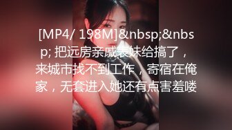 [MP4/ 198M]&nbsp;&nbsp; 把远房亲戚表妹给搞了，来城市找不到工作，寄宿在俺家，无套进入她还有点害羞喽