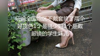 玩遍全国炮区不戴套搞了两个好货色1个是骚少妇1个是戴眼镜的学生妹儿