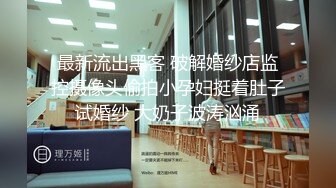 最新流出黑客 破解婚纱店监控摄像头偷拍小孕妇挺着肚子试婚纱 大奶子波涛汹涌