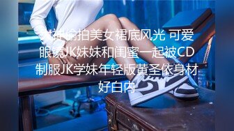 大神偷拍美女裙底风光 可爱眼镜JK妹妹和闺蜜一起被CD制服JK学妹年轻版黄圣依身材好白内