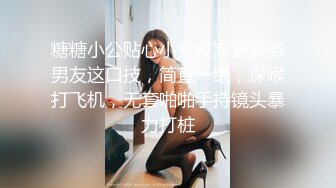 糖糖小公贴心小女友专业服务男友这口技，简直一绝，深喉打飞机，无套啪啪手持镜头暴力打桩