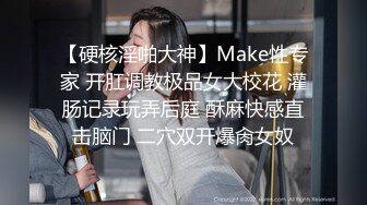 【硬核淫啪大神】Make性专家 开肛调教极品女大校花 灌肠记录玩弄后庭 酥麻快感直击脑门 二穴双开爆肏女奴