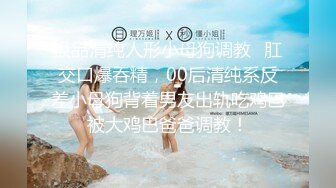 极品清纯人形小母狗调教✿肛交口爆吞精，00后清纯系反差小母狗背着男友出轨吃鸡巴被大鸡巴爸爸调教！