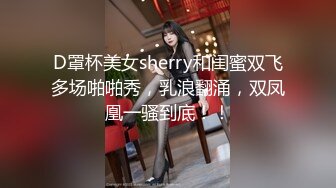 D罩杯美女sherry和闺蜜双飞多场啪啪秀，乳浪翻涌，双凤凰一骚到底！！