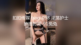 扣扣传媒 fsog-098 淫荡护士护理时间-91兔兔