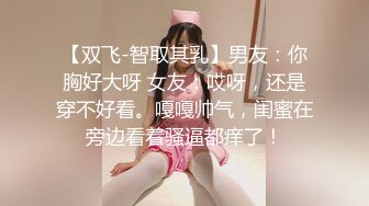 【双飞-智取其乳】男友：你胸好大呀 女友：哎呀，还是穿不好看。嘎嘎帅气，闺蜜在旁边看着骚逼都痒了！