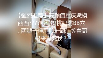 【强烈推荐】高颜值重庆嫩模西西????粉红樱桃奶嘴BB穴，两腿一伸屁股一翘，等着哥哥来操死我！