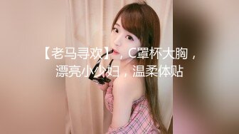 【老马寻欢】，C罩杯大胸，漂亮小少妇，温柔体贴