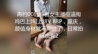 再约00后抖音女主播抠逼掏鸡巴上阵[上]8V 88P，重庆，颜值身材就不用说了，日常拍照也有2