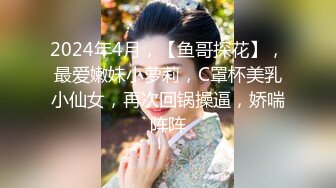 2024年4月，【鱼哥探花】，最爱嫩妹小萝莉，C罩杯美乳小仙女，再次回锅操逼，娇喘阵阵