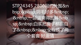 STP24345 2800网约外围&nbsp;&nbsp;阴毛好多&nbsp;&nbsp;一舔逼爽得乱耸&nbsp;&nbsp;白浆把套子都搞白了&nbsp;&nbsp;全程换了两个套套 好激情