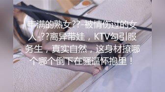 丰满的熟女??-被情伤过的女人-??离异带娃，KTV勾引服务生，真实自然，这身材撩哪个哪个倒下在骚逼怀抱里！