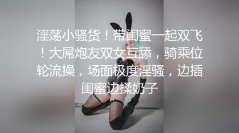 淫荡小骚货！带闺蜜一起双飞！大屌炮友双女互舔，骑乘位轮流操，场面极度淫骚，边插闺蜜边揉奶子