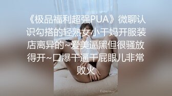 《极品福利超强PUA》微聊认识勾搭的轻熟女小干妈开服装店离异的~爱美逼黑但很骚放得开~口爆干逼干屁眼儿非常败火