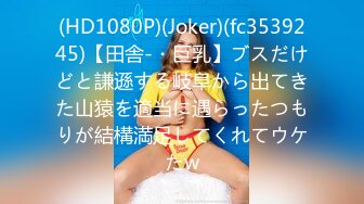 (HD1080P)(Joker)(fc3539245)【田舎-・巨乳】ブスだけどと謙遜する岐阜から出てきた山猿を適当に遇らったつもりが結構満足してくれてウケたw