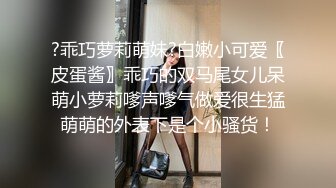 ?乖巧萝莉萌妹?白嫩小可爱〖皮蛋酱〗乖巧的双马尾女儿呆萌小萝莉嗲声嗲气做爱很生猛萌萌的外表下是个小骚货！