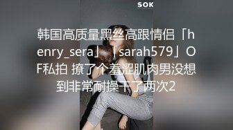 韩国高质量黑丝高跟情侣「henry_sera」「sarah579」OF私拍 撩了个羞涩肌肉男没想到非常耐操干了两次2