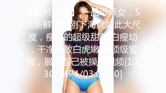 【新片速遞】 一品乖乖女，5月新鲜出炉刚下海就如此大尺度，瘦瘦的超级甜美 白瘦幼，干净无敌白虎嫩逼 顶级蜜臀，展示自己被操的视频[1.23G/MP4/03:01:40]